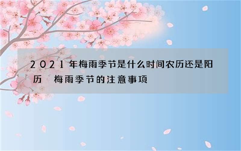 2021年梅雨季节是什么时间农历还是阳历 梅雨季节的注意事项